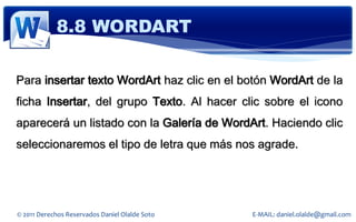 8.8 WORDART

Para insertar texto WordArt haz clic en el botón WordArt de la
ficha Insertar, del grupo Texto. Al hacer clic sobre el icono
aparecerá un listado con la Galería de WordArt. Haciendo clic
seleccionaremos el tipo de letra que más nos agrade.




© 2011 Derechos Reservados Daniel Olalde Soto   E-MAIL: daniel.olalde@gmail.com
 