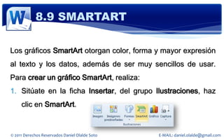 8.9 SMARTART

Los gráficos SmartArt otorgan color, forma y mayor expresión
al texto y los datos, además de ser muy sencillos de usar.
Para crear un gráfico SmartArt, realiza:
1. Sitúate en la ficha Insertar, del grupo Ilustraciones, haz
     clic en SmartArt.


© 2011 Derechos Reservados Daniel Olalde Soto   E-MAIL: daniel.olalde@gmail.com
 