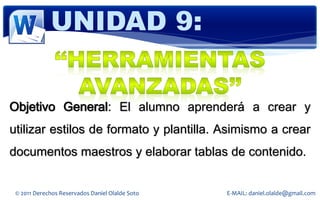 UNIDAD 9:


Objetivo General: El alumno aprenderá a crear y
utilizar estilos de formato y plantilla. Asimismo a crear
documentos maestros y elaborar tablas de contenido.


 © 2011 Derechos Reservados Daniel Olalde Soto   E-MAIL: daniel.olalde@gmail.com
 