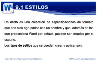 9.1 ESTILOS

Un estilo es una colección de especificaciones de formato
que han sido agrupadas con un nombre y que, además de los
que proporciona Word por default, pueden ser creados por el
usuario.
Los tipos de estilos que se pueden crear y aplicar son:


© 2011 Derechos Reservados Daniel Olalde Soto   E-MAIL: daniel.olalde@gmail.com
 