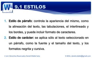 9.1 ESTILOS

1. Estilo de párrafo: controla la apariencia del mismo, como
     la alineación del texto, las tabulaciones, el interlineado y
     los bordes, y puede incluir formato de caracteres.
2. Estilo de carácter: se aplica sólo al texto seleccionado en
     un párrafo, como la fuente y el tamaño del texto, y los
     formatos negrita y cursiva.

© 2011 Derechos Reservados Daniel Olalde Soto   E-MAIL: daniel.olalde@gmail.com
 