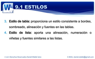 9.1 ESTILOS

3. Estilo de tabla: proporciona un estilo consistente a bordes,
     sombreado, alineación y fuentes en las tablas.
4. Estilo de lista: aporta una alineación, numeración o
     viñetas y fuentes similares a las listas.




© 2011 Derechos Reservados Daniel Olalde Soto    E-MAIL: daniel.olalde@gmail.com
 