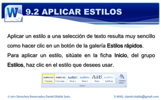 9.2 APLICAR ESTILOS

Aplicar un estilo a una selección de texto resulta muy sencillo
como hacer clic en un botón de la galería Estilos rápidos.
Para aplicar un estilo, sitúate en la ficha Inicio, del grupo
Estilos, haz clic en el estilo que desees usar.




© 2011 Derechos Reservados Daniel Olalde Soto     E-MAIL: daniel.olalde@gmail.com
 