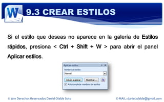 9.3 CREAR ESTILOS

Si el estilo que deseas no aparece en la galería de Estilos
rápidos, presiona < Ctrl + Shift + W > para abrir el panel
Aplicar estilos.




© 2011 Derechos Reservados Daniel Olalde Soto   E-MAIL: daniel.olalde@gmail.com
 
