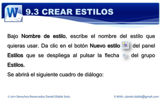 9.3 CREAR ESTILOS

Bajo Nombre de estilo, escribe el nombre del estilo que
quieras usar. Da clic en el botón Nuevo estilo              del panel
Estilos que se despliega al pulsar la flecha               del grupo
Estilos.
Se abrirá el siguiente cuadro de diálogo:


© 2011 Derechos Reservados Daniel Olalde Soto   E-MAIL: daniel.olalde@gmail.com
 