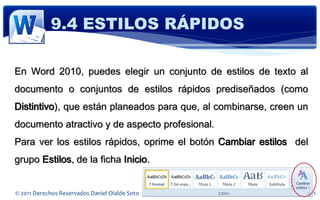 9.4 ESTILOS RÁPIDOS

En Word 2010, puedes elegir un conjunto de estilos de texto al
documento o conjuntos de estilos rápidos prediseñados (como
Distintivo), que están planeados para que, al combinarse, creen un
documento atractivo y de aspecto profesional.
Para ver los estilos rápidos, oprime el botón Cambiar estilos del
grupo Estilos, de la ficha Inicio.


© 2011 Derechos Reservados Daniel Olalde Soto   E-MAIL: daniel.olalde@gmail.com
 