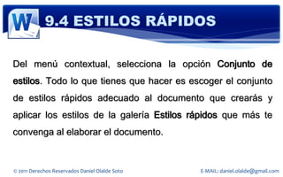 9.4 ESTILOS RÁPIDOS

Del menú contextual, selecciona la opción Conjunto de
estilos. Todo lo que tienes que hacer es escoger el conjunto
de estilos rápidos adecuado al documento que crearás y
aplicar los estilos de la galería Estilos rápidos que más te
convenga al elaborar el documento.


© 2011 Derechos Reservados Daniel Olalde Soto   E-MAIL: daniel.olalde@gmail.com
 