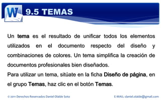 9.5 TEMAS

Un tema es el resultado de unificar todos los elementos
utilizados          en      el      documento   respecto     del      diseño         y
combinaciones de colores. Un tema simplifica la creación de
documentos profesionales bien diseñados.
Para utilizar un tema, sitúate en la ficha Diseño de página, en
el grupo Temas, haz clic en el botón Temas.

© 2011 Derechos Reservados Daniel Olalde Soto              E-MAIL: daniel.olalde@gmail.com
 