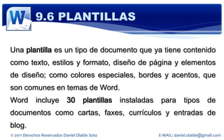 9.6 PLANTILLAS

Una plantilla es un tipo de documento que ya tiene contenido
como texto, estilos y formato, diseño de página y elementos
de diseño; como colores especiales, bordes y acentos, que
son comunes en temas de Word.
Word         incluye         30      plantillas   instaladas    para       tipos       de
documentos como cartas, faxes, currículos y entradas de
blog.
© 2011 Derechos Reservados Daniel Olalde Soto                  E-MAIL: daniel.olalde@gmail.com
 