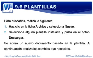9.6 PLANTILLAS

Para buscarlas, realiza lo siguiente:
1. Haz clic en la ficha Archivo y selecciona Nuevo.
2. Selecciona alguna plantilla instalada y pulsa en el botón
     Descargar.
Se abrirá un nuevo documento basado en la plantilla. A
continuación, realiza los cambios que necesites.

© 2011 Derechos Reservados Daniel Olalde Soto   E-MAIL: daniel.olalde@gmail.com
 