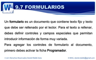 9.7 FORMULARIOS

Un formulario es un documento que contiene texto fijo y texto
que debe ser rellenado por el lector. Para el texto a rellenar,
debes definir controles y campos especiales que permitan
introducir información de forma muy variada.
Para agregar los controles de formulario al documento,
primero debes activar la ficha Programador.

© 2011 Derechos Reservados Daniel Olalde Soto   E-MAIL: daniel.olalde@gmail.com
 