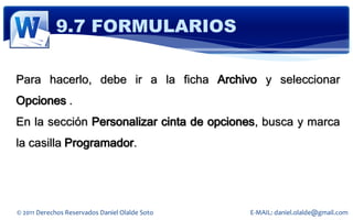 9.7 FORMULARIOS

Para hacerlo, debe ir a la ficha Archivo y seleccionar
Opciones .
En la sección Personalizar cinta de opciones, busca y marca
la casilla Programador.




© 2011 Derechos Reservados Daniel Olalde Soto   E-MAIL: daniel.olalde@gmail.com
 