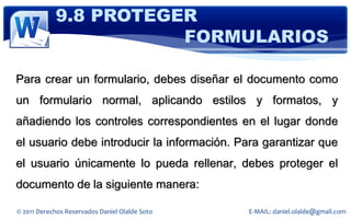 9.8 PROTEGER
                       FORMULARIOS

Para crear un formulario, debes diseñar el documento como
un formulario normal, aplicando estilos y formatos, y
añadiendo los controles correspondientes en el lugar donde
el usuario debe introducir la información. Para garantizar que
el usuario únicamente lo pueda rellenar, debes proteger el
documento de la siguiente manera:

© 2011 Derechos Reservados Daniel Olalde Soto   E-MAIL: daniel.olalde@gmail.com
 
