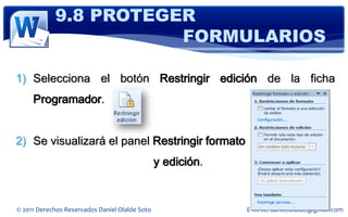 9.8 PROTEGER
                       FORMULARIOS

1) Selecciona el botón Restringir edición de la ficha
     Programador.


2) Se visualizará el panel Restringir formato
                                                y edición.


© 2011 Derechos Reservados Daniel Olalde Soto                E-MAIL: daniel.olalde@gmail.com
 