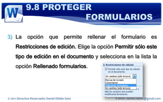 9.8 PROTEGER
                       FORMULARIOS

3) La        opción          que       permite   rellenar   el   formulario          es
     Restricciones de edición. Elige la opción Permitir sólo este
     tipo de edición en el documento y selecciona en la lista la
     opción Rellenado formularios.




© 2011 Derechos Reservados Daniel Olalde Soto                E-MAIL: daniel.olalde@gmail.com
 