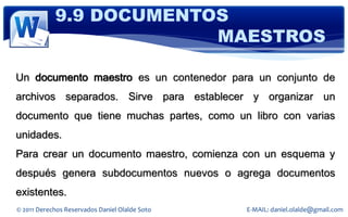9.9 DOCUMENTOS
                         MAESTROS

Un documento maestro es un contenedor para un conjunto de
archivos separados. Sirve para establecer y organizar un
documento que tiene muchas partes, como un libro con varias
unidades.
Para crear un documento maestro, comienza con un esquema y
después genera subdocumentos nuevos o agrega documentos
existentes.
© 2011 Derechos Reservados Daniel Olalde Soto   E-MAIL: daniel.olalde@gmail.com
 