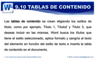 9.10 TABLAS DE CONTENIDO

Las tablas de contenido se crean eligiendo los estilos de
título, como por ejemplo, Título 1, Título2 y Título 3, que
deseas incluir en las mismas. Word busca los títulos que
tiene el estilo seleccionado, aplica formato y sangría al texto
del elemento en función del estilo de texto e inserta la tabla
de contenido en el documento.

© 2011 Derechos Reservados Daniel Olalde Soto   E-MAIL: daniel.olalde@gmail.com
 