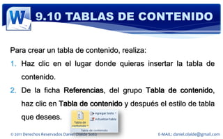 9.10 TABLAS DE CONTENIDO

Para crear un tabla de contenido, realiza:
1. Haz clic en el lugar donde quieras insertar la tabla de
     contenido.
2. De la ficha Referencias, del grupo Tabla de contenido,
     haz clic en Tabla de contenido y después el estilo de tabla
     que desees.

© 2011 Derechos Reservados Daniel Olalde Soto   E-MAIL: daniel.olalde@gmail.com
 