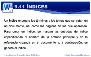 9.11 ÍNDICES

Un índice enumera los términos y los temas que se tratan en
un documento, así como las páginas en las que aparecen.
Para crear un índice, se marcan las entradas de índice
especificando el nombre de la entrada principal y de la
referencia cruzada en el documento y, a continuación, se
genera el índice.

© 2011 Derechos Reservados Daniel Olalde Soto   E-MAIL: daniel.olalde@gmail.com
 