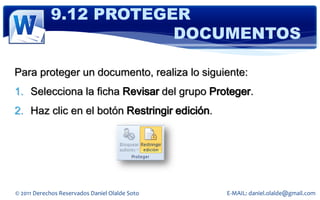 9.12 PROTEGER
                        DOCUMENTOS

Para proteger un documento, realiza lo siguiente:
1. Selecciona la ficha Revisar del grupo Proteger.
2. Haz clic en el botón Restringir edición.




© 2011 Derechos Reservados Daniel Olalde Soto   E-MAIL: daniel.olalde@gmail.com
 
