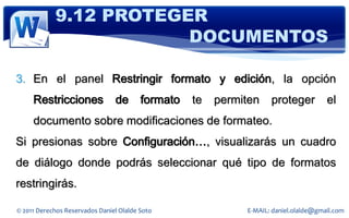 9.12 PROTEGER
                        DOCUMENTOS

3. En el panel Restringir formato y edición, la opción
     Restricciones              de       formato   te   permiten    proteger          el
     documento sobre modificaciones de formateo.
Si presionas sobre Configuración…, visualizarás un cuadro
de diálogo donde podrás seleccionar qué tipo de formatos
restringirás.

© 2011 Derechos Reservados Daniel Olalde Soto                E-MAIL: daniel.olalde@gmail.com
 