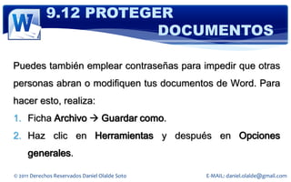9.12 PROTEGER
                        DOCUMENTOS

Puedes también emplear contraseñas para impedir que otras
personas abran o modifiquen tus documentos de Word. Para
hacer esto, realiza:
1. Ficha Archivo  Guardar como.
2. Haz clic en Herramientas y después en Opciones
     generales.

© 2011 Derechos Reservados Daniel Olalde Soto   E-MAIL: daniel.olalde@gmail.com
 