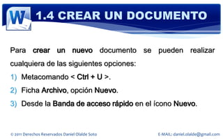 1.4 CREAR UN DOCUMENTO

Para crear un nuevo documento se pueden realizar
cualquiera de las siguientes opciones:
1) Metacomando < Ctrl + U >.
2) Ficha Archivo, opción Nuevo.
3) Desde la Banda de acceso rápido en el ícono Nuevo.


© 2011 Derechos Reservados Daniel Olalde Soto   E-MAIL: daniel.olalde@gmail.com
 