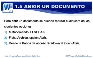 1.5 ABRIR UN DOCUMENTO

Para abrir un documento se pueden realizar cualquiera de las
siguientes opciones:
1) Metacomando < Ctrl + A >.
2) Ficha Archivo, opción Abrir.
3) Desde la Banda de acceso rápido en el ícono Abrir.


© 2011 Derechos Reservados Daniel Olalde Soto   E-MAIL: daniel.olalde@gmail.com
 