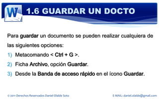 1.6 GUARDAR UN DOCTO

Para guardar un documento se pueden realizar cualquiera de
las siguientes opciones:
1) Metacomando < Ctrl + G >.
2) Ficha Archivo, opción Guardar.
3) Desde la Banda de acceso rápido en el ícono Guardar.


© 2011 Derechos Reservados Daniel Olalde Soto   E-MAIL: daniel.olalde@gmail.com
 
