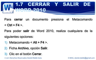 1.7 CERRAR Y SALIR DE
            WORD 2010
Para cerrar un documento presiona el Metacomando
< Ctrl + F4 >.
Para poder salir de Word 2010, realiza cualquiera de la
siguientes opciones:
1) Metacomando < Alt + F4 >.
2) Ficha Archivo, opción Salir.
3) Clic en el botón Cerrar.
© 2011 Derechos Reservados Daniel Olalde Soto   E-MAIL: daniel.olalde@gmail.com
 