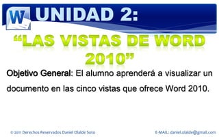 UNIDAD 2:


Objetivo General: El alumno aprenderá a visualizar un
documento en las cinco vistas que ofrece Word 2010.



 © 2011 Derechos Reservados Daniel Olalde Soto   E-MAIL: daniel.olalde@gmail.com
 