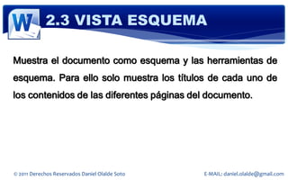 2.3 VISTA ESQUEMA

Muestra el documento como esquema y las herramientas de
esquema. Para ello solo muestra los títulos de cada uno de
los contenidos de las diferentes páginas del documento.




© 2011 Derechos Reservados Daniel Olalde Soto   E-MAIL: daniel.olalde@gmail.com
 