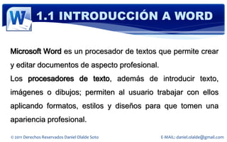 1.1 INTRODUCCIÓN A WORD

Microsoft Word es un procesador de textos que permite crear
y editar documentos de aspecto profesional.
Los procesadores de texto, además de introducir texto,
imágenes o dibujos; permiten al usuario trabajar con ellos
aplicando formatos, estilos y diseños para que tomen una
apariencia profesional.

© 2011 Derechos Reservados Daniel Olalde Soto   E-MAIL: daniel.olalde@gmail.com
 