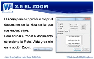 2.6 EL ZOOM

El zoom permite acercar o alejar el
documento en la vista en la que
nos encontremos.
Para aplicar el zoom al documento
selecciona la Ficha Vista y da clic
en la opción Zoom.

© 2011 Derechos Reservados Daniel Olalde Soto   E-MAIL: daniel.olalde@gmail.com
 
