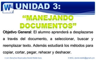 UNIDAD 3:


Objetivo General: El alumno aprenderá a desplazarse
a través del documento, a seleccionar, buscar y
reemplazar texto. Además estudiará los métodos para
copiar, cortar, pegar, rehacer y deshacer.
 © 2011 Derechos Reservados Daniel Olalde Soto   E-MAIL: daniel.olalde@gmail.com
 