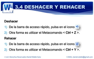 3.4 DESHACER Y REHACER

Deshacer
1) De la barra de acceso rápido, pulsa en el icono             .
2) Otra forma es utilizar el Metacomando < Ctrl + Z >.
Rehacer
1) De la barra de acceso rápido, pulsa en el icono             .
2) Otra forma es utilizar el Metacomando < Ctrl + Y >.

© 2011 Derechos Reservados Daniel Olalde Soto   E-MAIL: daniel.olalde@gmail.com
 