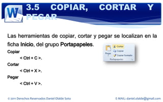 3.5 COPIAR,                         CORTAR                 Y
            PEGAR

Las herramientas de copiar, cortar y pegar se localizan en la
ficha Inicio, del grupo Portapapeles.
Copiar
         < Ctrl + C >.
Cortar
         < Ctrl + X >.
Pegar
         < Ctrl + V >.


© 2011 Derechos Reservados Daniel Olalde Soto     E-MAIL: daniel.olalde@gmail.com
 