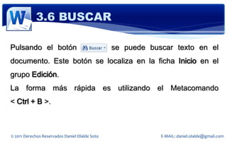 3.6 BUSCAR

Pulsando el botón                               se puede buscar texto en el
documento. Este botón se localiza en la ficha Inicio en el
grupo Edición.
La forma más rápida es utilizando el Metacomando
< Ctrl + B >.



© 2011 Derechos Reservados Daniel Olalde Soto               E-MAIL: daniel.olalde@gmail.com
 