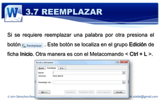3.7 REEMPLAZAR

Si se requiere reemplazar una palabra por otra presiona el
botón                     . Este botón se localiza en el grupo Edición de
ficha Inicio. Otra manera es con el Metacomando < Ctrl + L >.




© 2011 Derechos Reservados Daniel Olalde Soto          E-MAIL: daniel.olalde@gmail.com
 