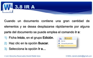 3.8 IR A

Cuando un documento contiene una gran cantidad de
elementos y se desea desplazarse rápidamente por alguna
parte del documento se puede emplea el comando Ir a:
1) Ficha Inicio, en el grupo Edición.
2) Haz clic en la opción Buscar.
3) Selecciona la opción Ir a…

© 2011 Derechos Reservados Daniel Olalde Soto   E-MAIL: daniel.olalde@gmail.com
 