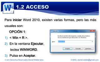 1.2 ACCESO

Para iniciar Word 2010, existen varias formas, pero las más
usuales son:
     OPCIÓN 1:
1) < Win + R >.
2) En la ventana Ejecutar,
      teclea WINWORD.
3) Pulsa en Aceptar.
© 2011 Derechos Reservados Daniel Olalde Soto   E-MAIL: daniel.olalde@gmail.com
 