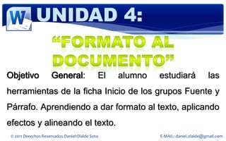 UNIDAD 4:


Objetivo             General:                El   alumno   estudiará              las
herramientas de la ficha Inicio de los grupos Fuente y
Párrafo. Aprendiendo a dar formato al texto, aplicando
efectos y alineando el texto.
 © 2011 Derechos Reservados Daniel Olalde Soto             E-MAIL: daniel.olalde@gmail.com
 