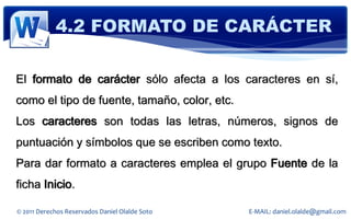 4.2 FORMATO DE CARÁCTER

El formato de carácter sólo afecta a los caracteres en sí,
como el tipo de fuente, tamaño, color, etc.
Los caracteres son todas las letras, números, signos de
puntuación y símbolos que se escriben como texto.
Para dar formato a caracteres emplea el grupo Fuente de la
ficha Inicio.

© 2011 Derechos Reservados Daniel Olalde Soto   E-MAIL: daniel.olalde@gmail.com
 