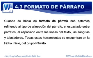 4.3 FORMATO DE PÁRRAFO

Cuando se habla de formato de párrafo nos estamos
refiriendo al tipo de alineación del párrafo, el espaciado entre
párrafos, el espaciado entre las líneas del texto, las sangrías
y tabuladores. Todas estas herramientas se encuentran en la
Ficha Inicio, del grupo Párrafo.


© 2011 Derechos Reservados Daniel Olalde Soto   E-MAIL: daniel.olalde@gmail.com
 