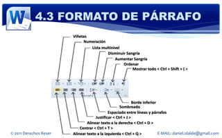 4.3 FORMATO DE PÁRRAFO
                                  Viñetas
                                       Numeración
                                          Lista multinivel
                                                   Disminuir Sangría
                                                       Aumentar Sangría
                                                           Ordenar
                                                                Mostrar todo < Ctrl + Shift + ( >




                                                                     Borde inferior
                                                            Sombreado
                                                     Espaciado entre líneas y párrafos
                                             Justificar < Ctrl + J >
                                        Alinear texto a la derecha < Ctrl + D >
                                    Centrar < Ctrl + T >
© 2011 Derechos Reservados Daniel Olaldetexto a la izquierda < Ctrl + Q >
                                Alinear Soto                                        E-MAIL: daniel.olalde@gmail.com
 