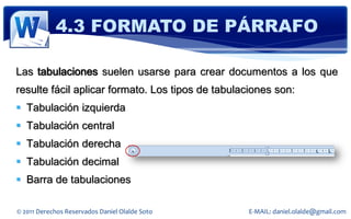 4.3 FORMATO DE PÁRRAFO

Las tabulaciones suelen usarse para crear documentos a los que
resulte fácil aplicar formato. Los tipos de tabulaciones son:
 Tabulación izquierda
 Tabulación central
 Tabulación derecha
 Tabulación decimal
 Barra de tabulaciones

© 2011 Derechos Reservados Daniel Olalde Soto     E-MAIL: daniel.olalde@gmail.com
 