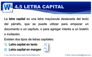 4.5 LETRA CAPITAL

La letra capital es una letra mayúscula destacada del texto
del párrafo, que se puede utilizar para empezar un
documento o un capítulo, o para agregar interés a un boletín
o invitación.
Existen dos tipos de letras capitales:
1) Letra capital en texto
2) Letra capital en margen
© 2011 Derechos Reservados Daniel Olalde Soto   E-MAIL: daniel.olalde@gmail.com
 