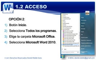 1.2 ACCESO

     OPCIÓN 2:
1) Botón Inicio.
2) Selecciona Todos los programas.
3) Elige la carpeta Microsoft Office.
4) Selecciona Microsoft Word 2010.



© 2011 Derechos Reservados Daniel Olalde Soto   E-MAIL: daniel.olalde@gmail.com
 