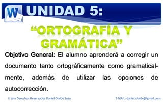 UNIDAD 5:


Objetivo General: El alumno aprenderá a corregir un
documento tanto ortográficamente como gramatical-
mente,            además               de        utilizar   las    opciones               de
autocorrección.
 © 2011 Derechos Reservados Daniel Olalde Soto                    E-MAIL: daniel.olalde@gmail.com
 
