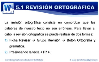 5.1 REVISIÓN ORTOGRÁFICA

La revisión ortográfica consiste en comprobar que las
palabras de nuestro texto no son erróneas. Para llevar al
cabo la revisión ortográfica se puede realizar de dos formas:
1) Ficha Revisar  Grupo Revisión  Botón Ortografía y
     gramática.
2) Presionando la tecla < F7 >.

© 2011 Derechos Reservados Daniel Olalde Soto   E-MAIL: daniel.olalde@gmail.com
 